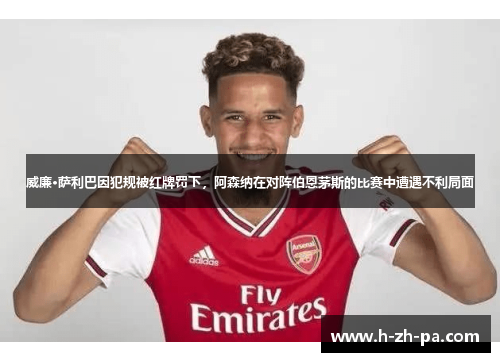 威廉·萨利巴因犯规被红牌罚下，阿森纳在对阵伯恩茅斯的比赛中遭遇不利局面