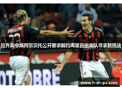 拉齐奥中场阿尔贝托公开要求解约渴望自由离队寻求新挑战