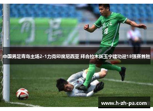 中国男足青岛主场2-1力克印度尼西亚 拜合拉木张玉宁建功迎18强赛首胜 中国男足青岛主场2-1力克印度尼西亚 拜合拉木张玉宁建功迎18强赛首胜